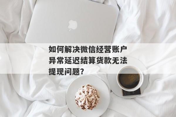 如何解决微信经营账户异常延迟结算货款无法提现问题？