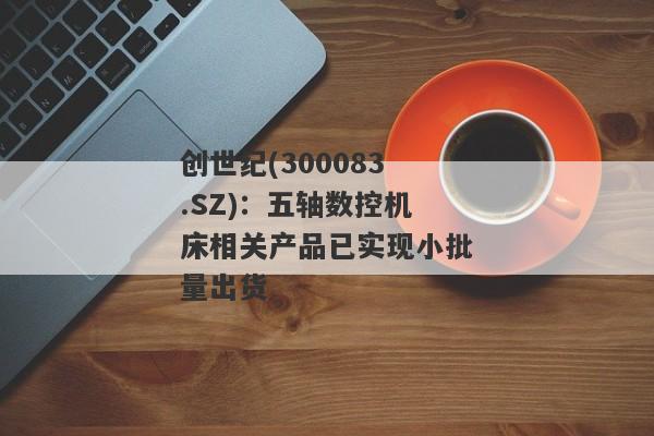 创世纪(300083.SZ)：五轴数控机床相关产品已实现小批量出货