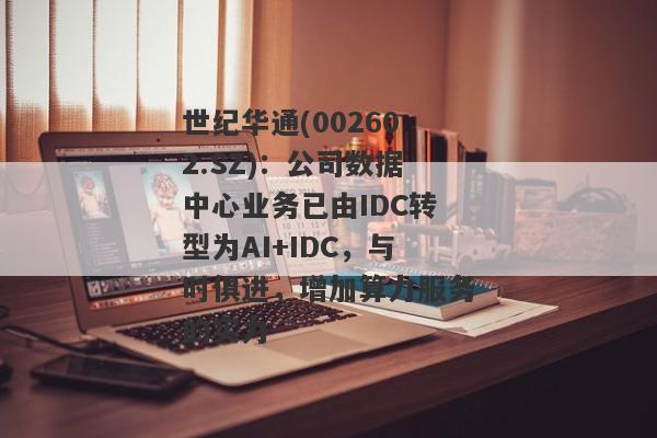 世纪华通(002602.SZ)：公司数据中心业务已由IDC转型为AI+IDC，与时俱进，增加算力服务的实力