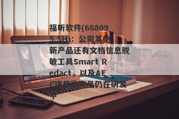 福昕软件(688095.SH)：公司其他新产品还有文档信息脱敏工具Smart Redact，以及AEC项目的产品仍在研发中