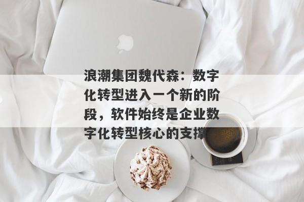 浪潮集团魏代森：数字化转型进入一个新的阶段，软件始终是企业数字化转型核心的支撑