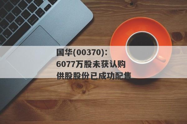 国华(00370)：6077万股未获认购供股股份已成功配售