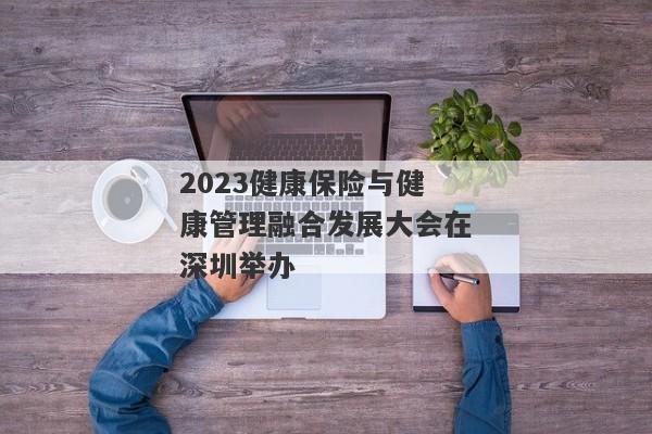 2023健康保险与健康管理融合发展大会在深圳举办