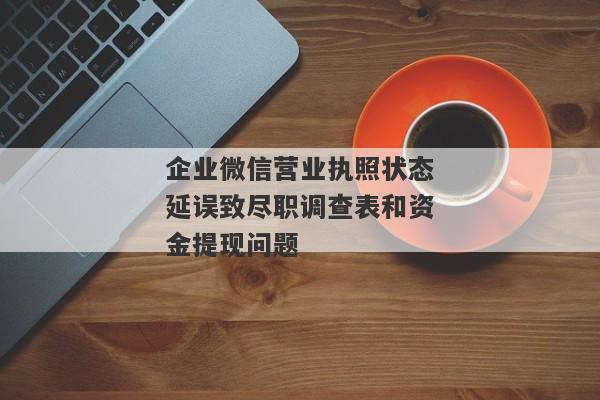 企业微信营业执照状态延误致尽职调查表和资金提现问题