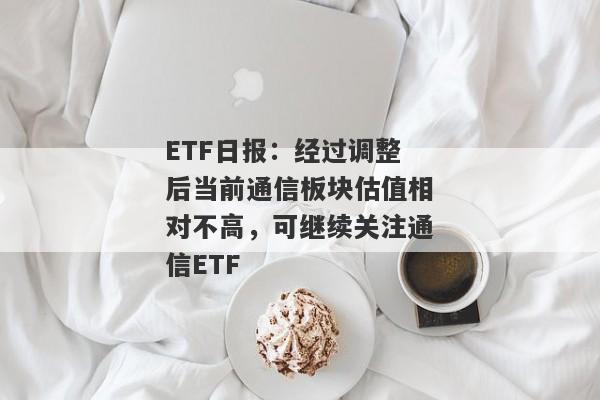 ETF日报：经过调整后当前通信板块估值相对不高，可继续关注通信ETF