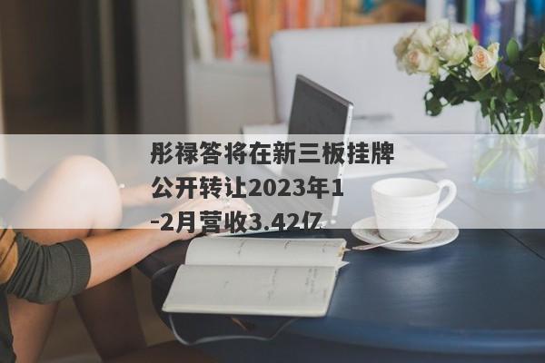 彤禄答将在新三板挂牌公开转让2023年1-2月营收3.42亿