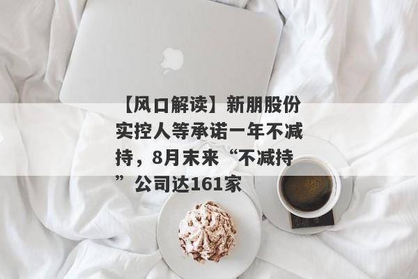 【风口解读】新朋股份实控人等承诺一年不减持，8月末来“不减持”公司达161家