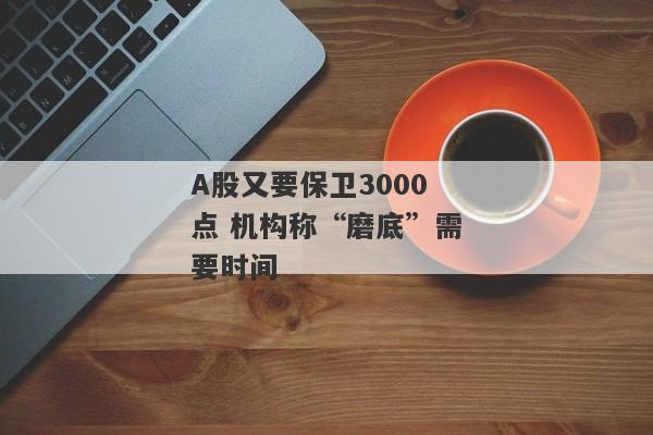 A股又要保卫3000点 机构称“磨底”需要时间