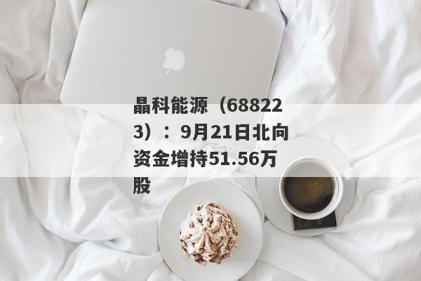 晶科能源（688223）：9月21日北向资金增持51.56万股