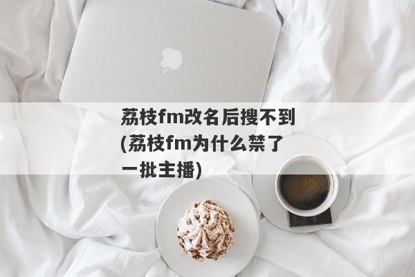 荔枝fm改名后搜不到(荔枝fm为什么禁了一批主播)