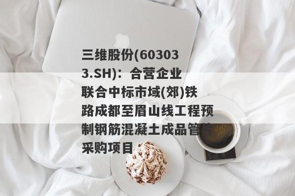 三维股份(603033.SH)：合营企业联合中标市域(郊)铁路成都至眉山线工程预制钢筋混凝土成品管片采购项目