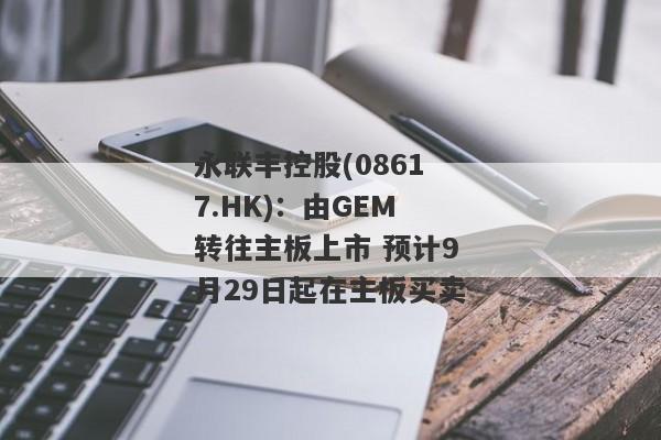 永联丰控股(08617.HK)：由GEM转往主板上市 预计9月29日起在主板买卖