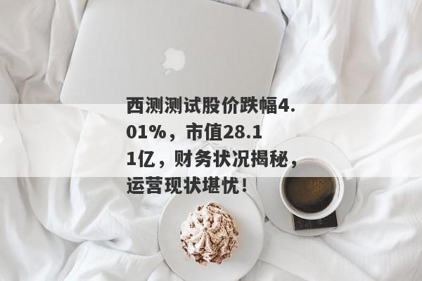 西测测试股价跌幅4.01%，市值28.11亿，财务状况揭秘，运营现状堪忧！