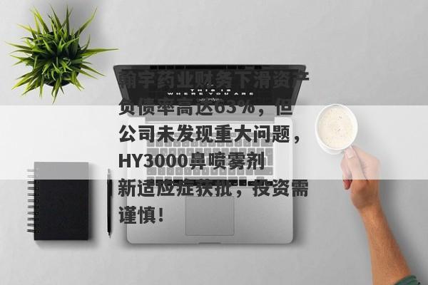 翰宇药业财务下滑资产负债率高达63%，但公司未发现重大问题，HY3000鼻喷雾剂新适应症获批，投资需谨慎！