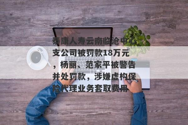 泰康人寿云南临沧中心支公司被罚款18万元，杨丽、范家平被警告并处罚款，涉嫌虚构保险代理业务套取费用