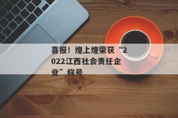 喜报！煌上煌荣获“2022江西社会责任企业”称号