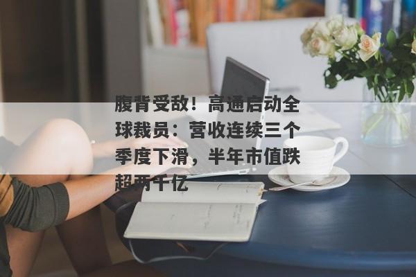 腹背受敌！高通启动全球裁员：营收连续三个季度下滑，半年市值跌超两千亿