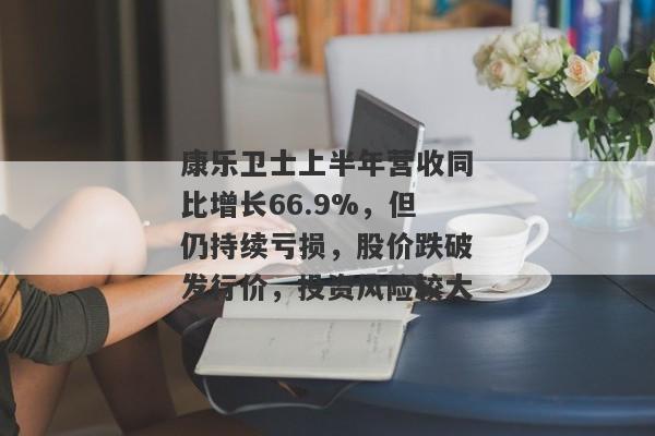 康乐卫士上半年营收同比增长66.9%，但仍持续亏损，股价跌破发行价，投资风险较大