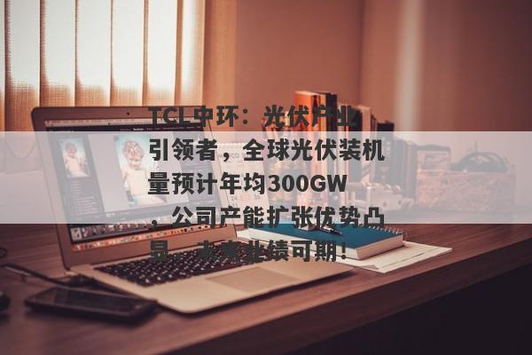 TCL中环：光伏产业引领者，全球光伏装机量预计年均300GW，公司产能扩张优势凸显，未来业绩可期！