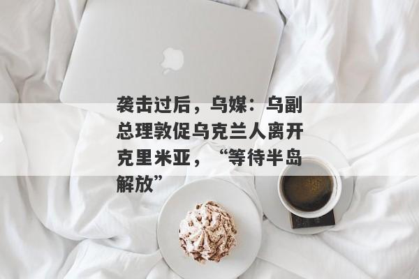 袭击过后，乌媒：乌副总理敦促乌克兰人离开克里米亚，“等待半岛解放”