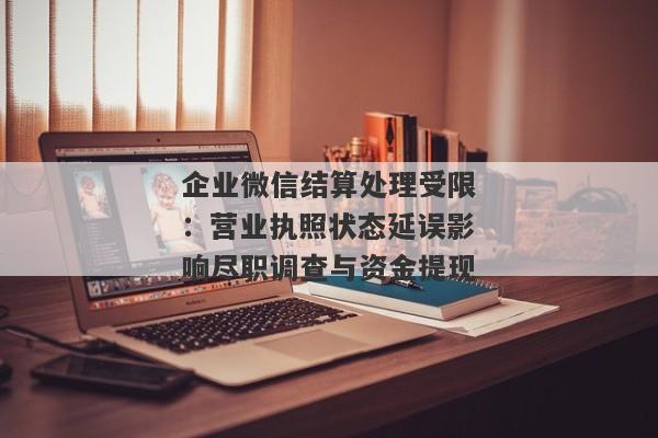 企业微信结算处理受限：营业执照状态延误影响尽职调查与资金提现