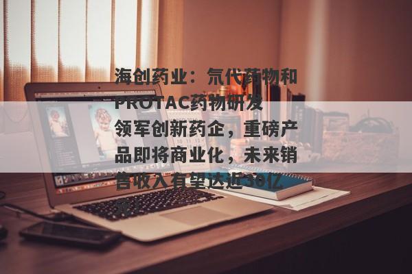 海创药业：氘代药物和PROTAC药物研发领军创新药企，重磅产品即将商业化，未来销售收入有望达近30亿元！