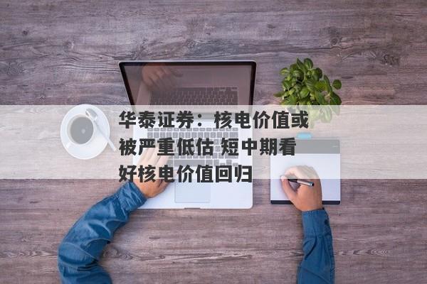 华泰证券：核电价值或被严重低估 短中期看好核电价值回归