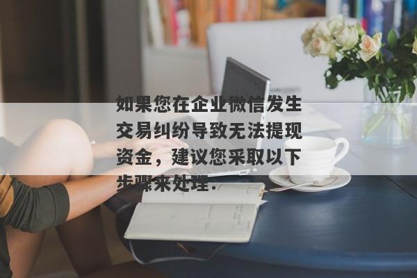 如果您在企业微信发生交易纠纷导致无法提现资金，建议您采取以下步骤来处理：