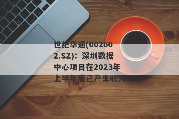 世纪华通(002602.SZ)：深圳数据中心项目在2023年上半年度已产生收入