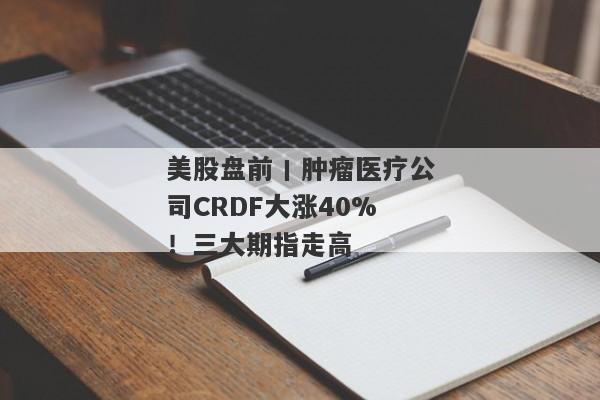 美股盘前丨肿瘤医疗公司CRDF大涨40%！三大期指走高