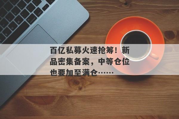 百亿私募火速抢筹！新品密集备案，中等仓位也要加至满仓……