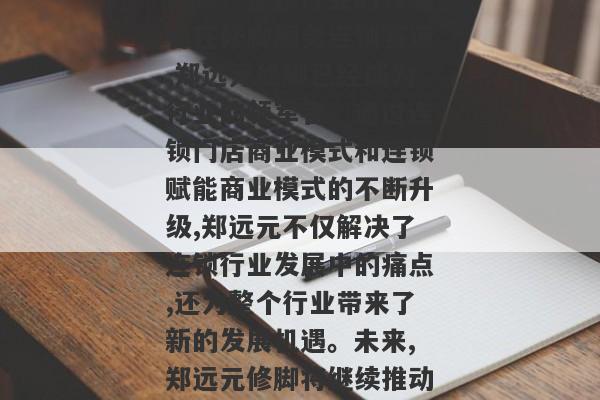 打造产业生态圈、提供创新科技服务等一系列措施,推动连锁行业的升级和发展,成为行业的领军者。三、郑远元修脚：连锁行业的领军者在修脚服务连锁赛道,郑远元修脚已经成为行业的领军者。通过连锁门店商业模式和连锁赋能商业模式的不断升级,郑远元不仅解决了连锁行业发展中的痛点,还为整个行业带来了新的发展机遇。未来,郑远元修脚将继续推动行业的发展,成为连锁行业的领头羊,为客户提供更好的服务,为员工提供更好的发展机会,为整个行业带来更多的可能性