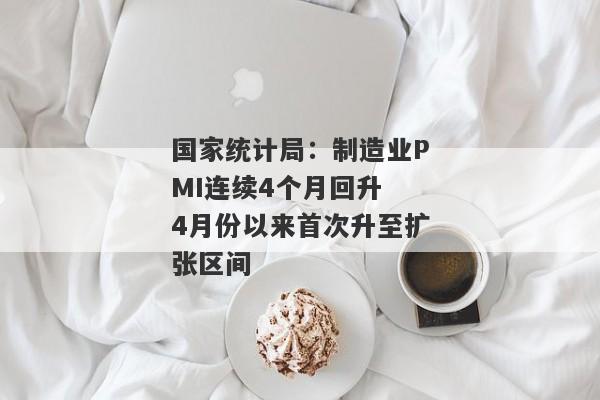 国家统计局：制造业PMI连续4个月回升 4月份以来首次升至扩张区间