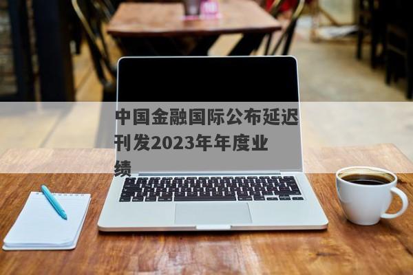 中国金融国际公布延迟刊发2023年年度业绩