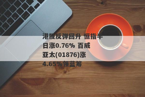 港股反弹回升 恒指半日涨0.76% 百威亚太(01876)涨4.65%领蓝筹