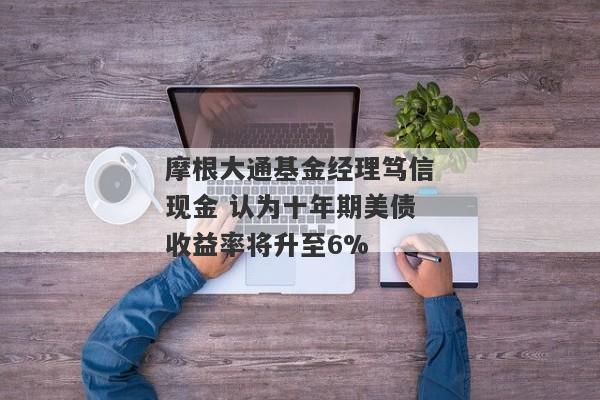 摩根大通基金经理笃信现金 认为十年期美债收益率将升至6%