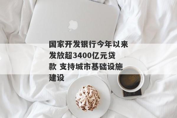 国家开发银行今年以来发放超3400亿元贷款 支持城市基础设施建设