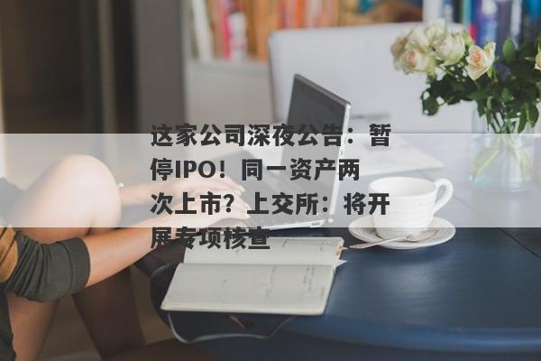 这家公司深夜公告：暂停IPO！同一资产两次上市？上交所：将开展专项核查