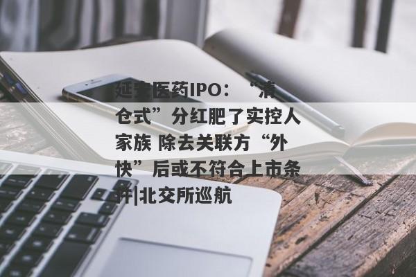 延安医药IPO：“清仓式”分红肥了实控人家族 除去关联方“外快”后或不符合上市条件|北交所巡航