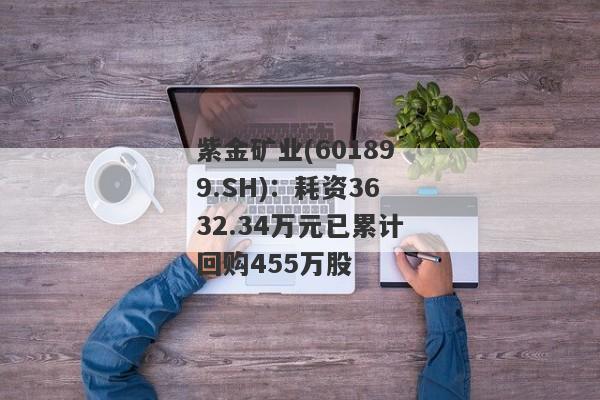 紫金矿业(601899.SH)：耗资3632.34万元已累计回购455万股