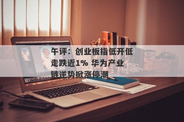 午评：创业板指低开低走跌近1% 华为产业链逆势掀涨停潮