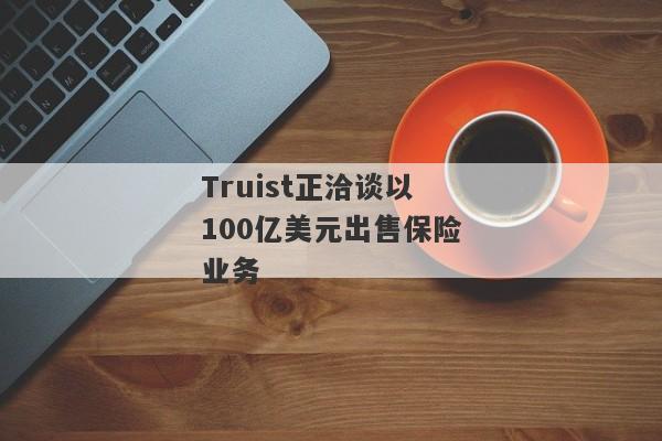 Truist正洽谈以100亿美元出售保险业务