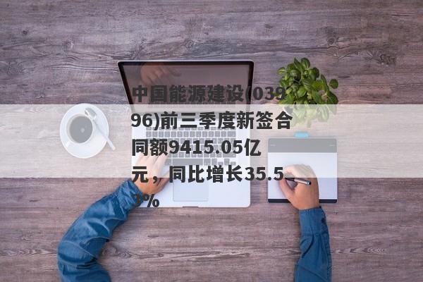 中国能源建设(03996)前三季度新签合同额9415.05亿元，同比增长35.53%