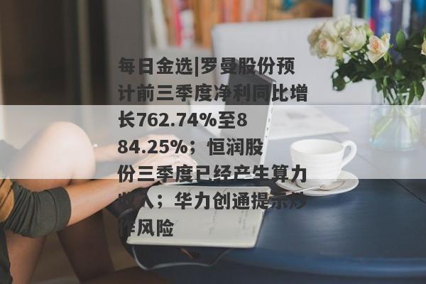 每日金选|罗曼股份预计前三季度净利同比增长762.74%至884.25%；恒润股份三季度已经产生算力收入；华力创通提示炒作风险