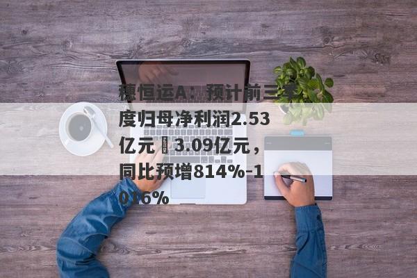 穗恒运A：预计前三季度归母净利润2.53亿元–3.09亿元，同比预增814%-1016%