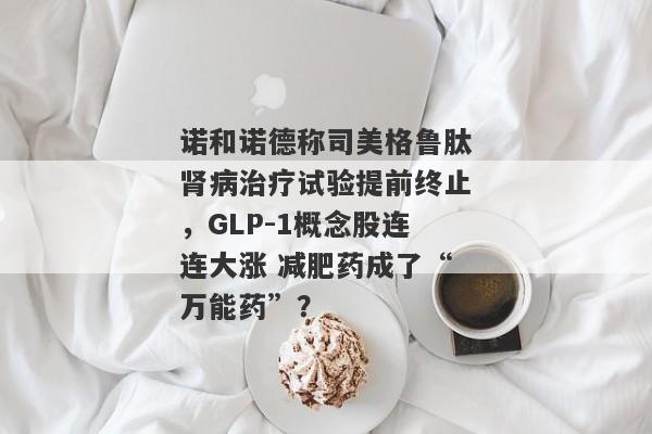 诺和诺德称司美格鲁肽肾病治疗试验提前终止，GLP-1概念股连连大涨 减肥药成了“万能药”？