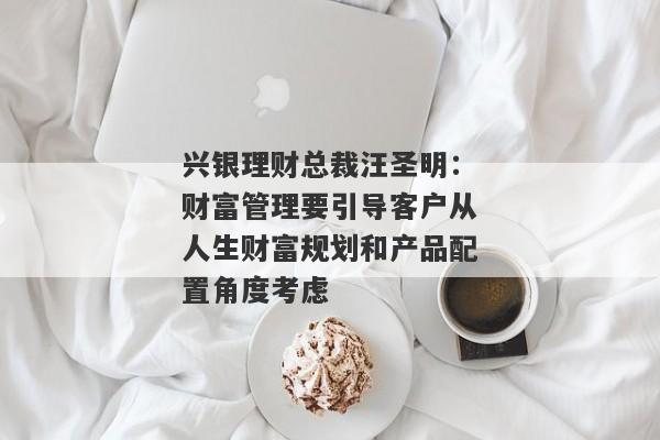 兴银理财总裁汪圣明：财富管理要引导客户从人生财富规划和产品配置角度考虑