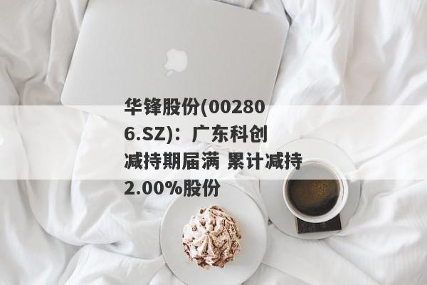 华锋股份(002806.SZ)：广东科创减持期届满 累计减持2.00%股份