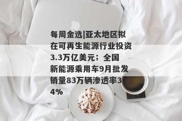 每周金选|亚太地区拟在可再生能源行业投资3.3万亿美元；全国新能源乘用车9月批发销量83万辆渗透率34%