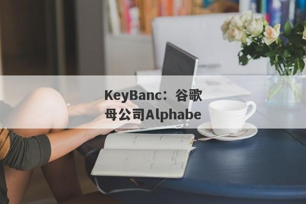 KeyBanc：谷歌母公司Alphabe